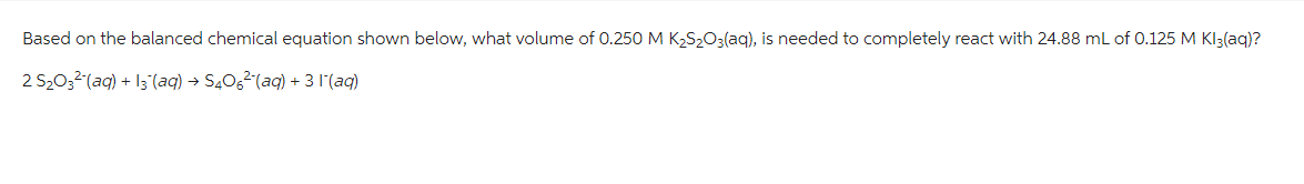 Based on the balanced chemical equation shown below, what volume of 0.250 M K₂S₂O3(aq), is needed to completely react with 24.88 mL of 0.125 M Kl3(aq)?
2 S₂03²(aq) + 13(aq) → S406²¯(aq) + 3 1¯(aq)