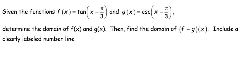 Given the functions f(x) = tan x --
tan(x 3) and g(x)= csc X-
= csc {x 3
determine the domain of f(x) and g(x). Then, find the domain of (f - g)(x). Include a
clearly labeled number line