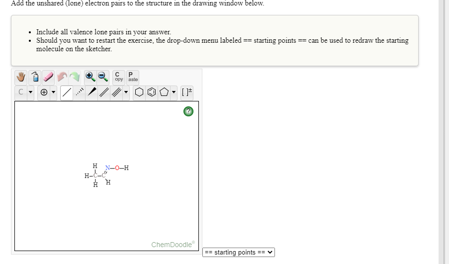 Add the unshared (lone) electron pairs to the structure in the drawing window below.
Include all valence lone pairs in your answer.
• Should you want to restart the exercise, the drop-down menu labeled == starting points == can be used to redraw the starting
molecule on the sketcher.
opy aste
H
N-0-H
H-C-
ChemDoodle
== starting points
%3== V
