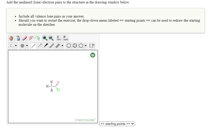 Add the unshared (lone) electron pairs to the structure in the drawing window below.
• Include all valence lone pairs in your answer.
• Should you want to restart the exercise, the drop-down menu labeled == starting points == can be used to redraw the starting
molecule on the sketcher.
opy aste
C
н о
H-C-
ChemDoodle
== starting points
== V
