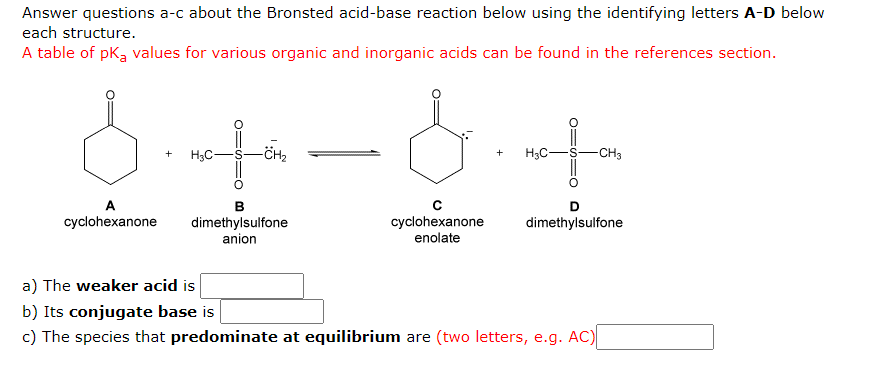 Answer questions a-c about the Bronsted acid-base reaction below using the identifying letters A-D below
each structure.
A table of pk, values for various organic and inorganic acids can be found in the references section.
H3C-
H3C-
-CH3
+
A
В
D
cyclohexanone
enolate
cyclohexanone
dimethylsulfone
anion
dimethylsulfone
a) The weaker acid is
b) Its conjugate base is
c) The species that predominate at equilibrium are (two letters, e.g. AC)
