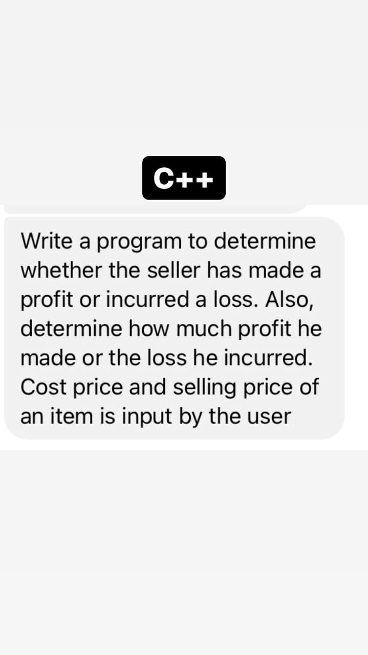 C++
Write a program to determine
whether the seller has made a
profit or incurred a loss. Also,
determine how much profit he
made or the loss he incurred.
Cost price and selling price of
an item is input by the user
