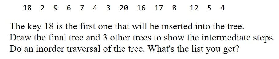 18
2 9 6 7 4 3
20 16 17 8
12 5 4
The key 18 is the first one that will be inserted into the tree.
Draw the final tree and 3 other trees to show the intermediate steps.
Do an inorder traversal of the tree. What's the list you get?
