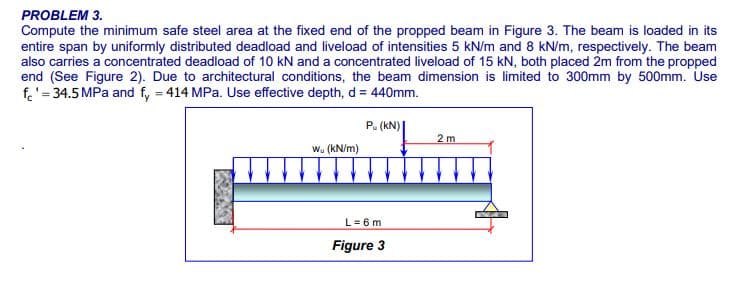 PROBLEM 3.
Compute the minimum safe steel area at the fixed end of the propped beam in Figure 3. The beam is loaded in its
entire span by uniformly distributed deadload and liveload of intensities 5 kN/m and 8 kN/m, respectively. The beam
also carries a concentrated deadload of 10 kN and a concentrated liveload of 15 kN, both placed 2m from the propped
end (See Figure 2). Due to architectural conditions, the beam dimension is limited to 300mm by 500mm. Use
f.'= 34.5 MPa and f, = 414 MPa. Use effective depth, d = 440mm.
P. (kN) |
2 m
w. (kN/m)
L= 6 m
Figure 3
