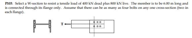 P103. Select a W-section to resist a tensile load of 400 kN dead plus 800 kN live. The member is to be 6.00 m long and
is connected through its flange only. Assume that there can be as many as four bolts on any one cross-section (two in
each flange).
O 00
T
0 00
