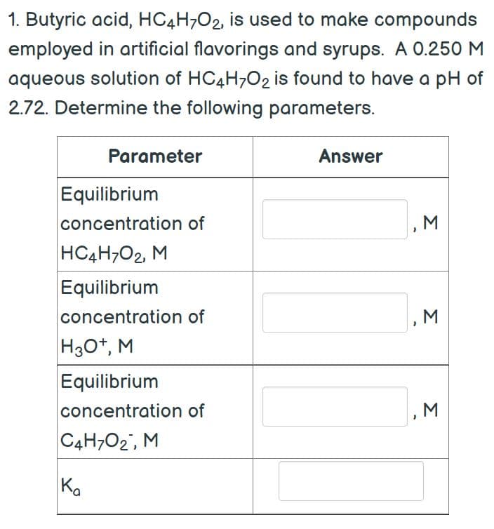 1. Butyric acid, HC4H7O2, is used to make compounds
employed in artificial flavorings and syrups. A 0.250 M
aqueous solution of HC4H7O2 is found to have a pH of
2.72. Determine the following parameters.
Parameter
Answer
Equilibrium
concentration of
HC4H702, M
Equilibrium
concentration of
H3O+, M
Equilibrium
concentration of
C4H702, M
Ka
-
3
M
M