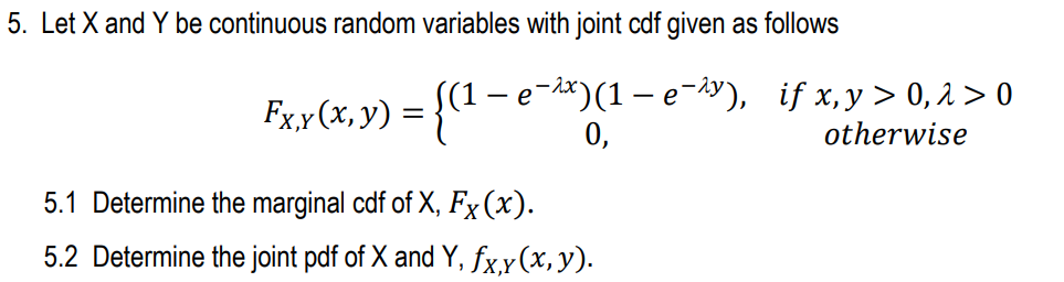 5. Let X and Y be continuous random variables with joint cdf given as follows
S(1 – e¬dx)(1 – e¬iy), if x,y> 0, 2 > 0
Fxx(x, y) = {("-
0,
otherwise
5.1 Determine the marginal cdf of X, Fx (x).
5.2 Determine the joint pdf of X and Y, fx,y(x,y).
