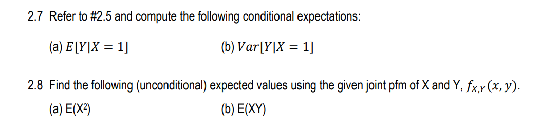 2.7 Refer to #2.5 and compute the following conditional expectations:
(a) E [Y|X = 1]
(b) Var[Y|X = 1]
2.8 Find the following (unconditional) expected values using the given joint pfm of X and Y, fx,x(x, y).
(a) E(X²)
(b) E(XY)
