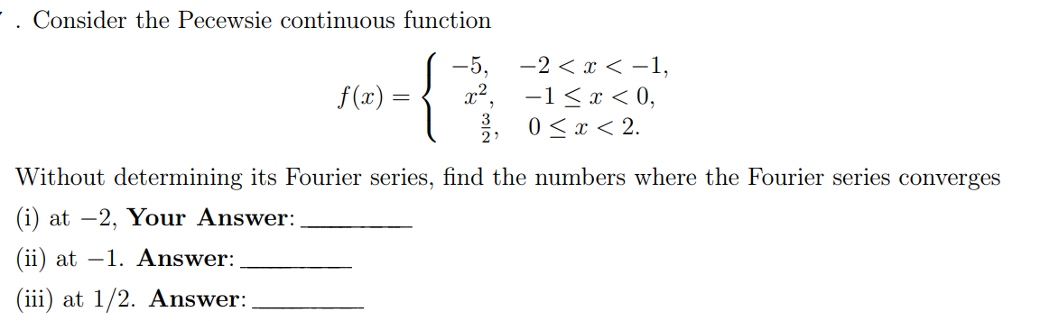 Consider the Pecewsie continuous function
{
f(x) =
=
-2 < x < -1,
−1≤ x < 0,
0 < x < 2.
Without determining its Fourier series, find the numbers where the Fourier series converges
(i) at -2, Your Answer:
(ii) at -1. Answer:
(iii) at 1/2. Answer: