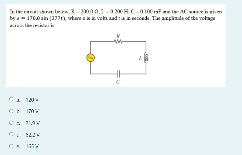 In the circuit shown below, R = 200.0 N, L = 0.200 H, C = 0.100 mF and the AC source is given
by ɛ = 170.0 sin (377t), where ɛ is in volts and t is in seconds. The amplitude of the voltage
across the resistor is:
R
L
C
a.
120 V
O b. 170 V
O c. 21.9 V
O d. 62.2 V
O .
165 V
Q00
