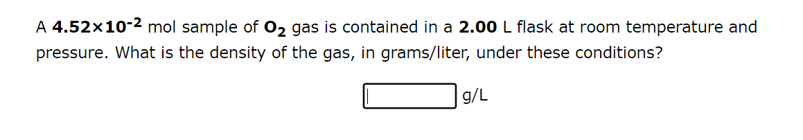 A 4.52x10-² mol sample of O₂ gas is contained in a 2.00 L flask at room temperature and
pressure. What is the density of the gas, in grams/liter, under these conditions?
g/L