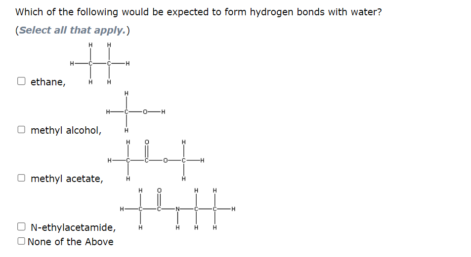 Which of the following would be expected to form hydrogen bonds with water?
(Select all that apply.)
H
O ethane, H
O methyl alcohol,
Omethyl acetate,
H
H-
H-
N-ethylacetamide,
None of the Above
H
H
H
C
H
H
0-H
H
H
0
H
H
C
-H
H H
H H
-H