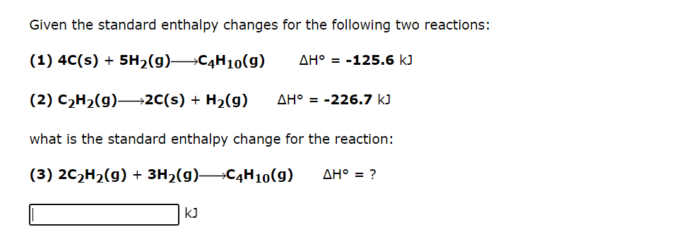 Given the standard enthalpy changes for the following two reactions:
(1) 4C(s) + 5H₂(g)—C4H10(g)
ΔΗ° = -125.6 kJ
(2) C₂H₂(g) →→→2C(s) + H₂(g) AH = -226.7 kJ
what is the standard enthalpy change for the reaction:
(3) 2C₂H₂(g) + 3H₂(g)—C4H10(g)
KJ
AH° = ?