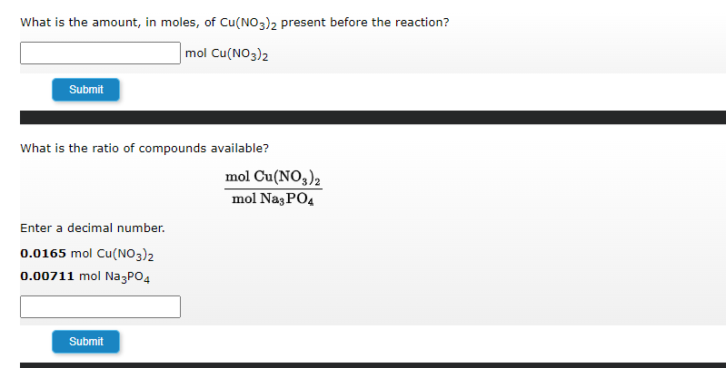 What is the amount, in moles, of Cu(NO3)2 present before the reaction?
mol Cu(NO3)2
Submit
What is the ratio of compounds available?
Enter a decimal number.
0.0165 mol Cu(NO3)2
0.00711 mol Na3PO4
Submit
mol Cu(NO3)2
mol Na3PO4
