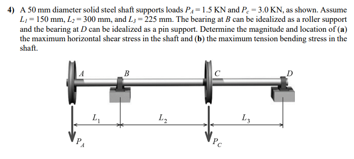 4) A 50 mm diameter solid steel shaft supports loads P₁= 1.5 KN and Pc = 3.0 KN, as shown. Assume
L₁ = 150 mm, L₂=300 mm, and L3=225 mm. The bearing at B can be idealized as a roller support
and the bearing at D can be idealized as a pin support. Determine the magnitude and location of (a)
the maximum horizontal shear stress in the shaft and (b) the maximum tension bending stress in the
shaft.
P
Ly
B
L₂
C
Pc
L3
D