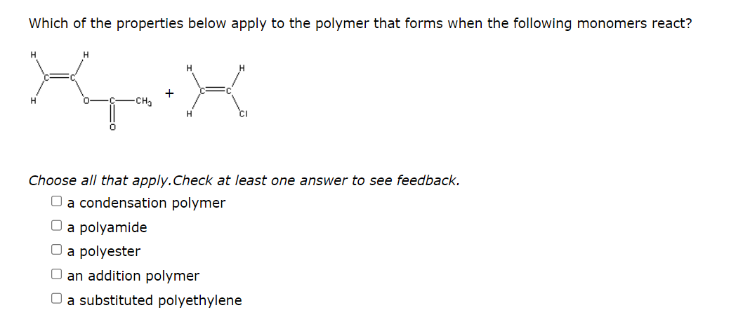 Which of the properties below apply to the polymer that forms when the following monomers react?
X-.X
+
H
H
Choose all that apply. Check at least one answer to see feedback.
O a condensation polymer
a polyamide
O a polyester
an addition polymer
O a substituted polyethylene