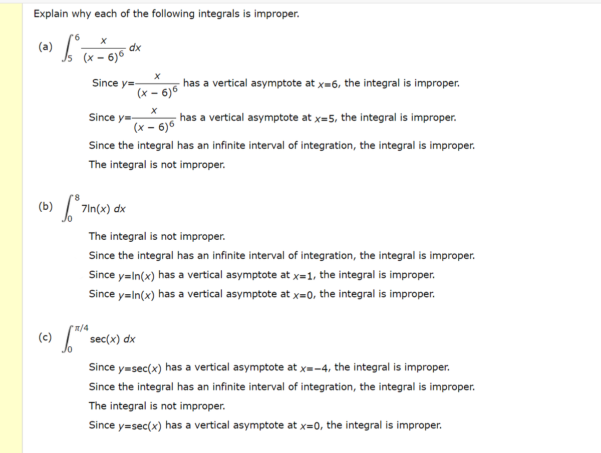 Explain why each of the following integrals is improper.
9.
(a)
dx
6)6
Since y=-
has a vertical asymptote at x=6, the integral is improper.
(x – 6)6
Since y=-
has a vertical asymptote at x=5, the integral is improper.
(x – 6)6
-
Since the integral has an infinite interval of integration, the integral is improper.
The integral is not improper.
(b)
7ln(x) dx
The integral is not improper.
Since the integral has an infinite interval of integration, the integral is improper.
Since y=In(x) has a vertical asymptote at x=1, the integral is improper.
Since y=In(x) has a vertical asymptote at x=0, the integral is improper.
(c)
sec(x) dx
Since y=sec(x) has a vertical asymptote at x=-4, the integral is improper.
Since the integral has an infinite interval of integration, the integral is improper.
The integral is not improper.
Since y=sec(x) has a vertical asymptote at x=0, the integral is improper.
