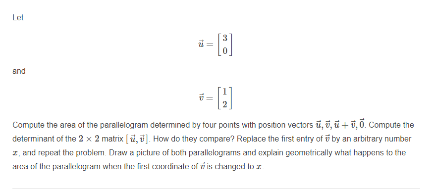 Let
%3D
and
Compute the area of the parallelogram determined by four points with position vectors ủ, v, ủ + ở, 0. Compute the
determinant of the 2 × 2 matrix [ ū, v]. How do they compare? Replace the first entry of ở by an arbitrary number
x, and repeat the problem. Draw a picture of both parallelograms and explain geometrically what happens to the
area of the parallelogram when the first coordinate of i is changed to x.
3.
2.
