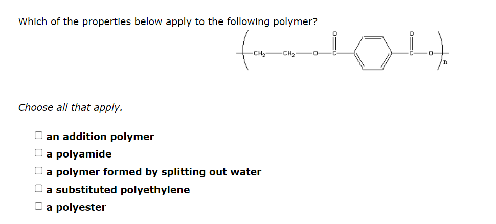 Which of the properties below apply to the following polymer?
Choose all that apply.
an addition polymer
(104)
O a polyamide
O a polymer formed by splitting out water
O a substituted polyethylene
O a polyester