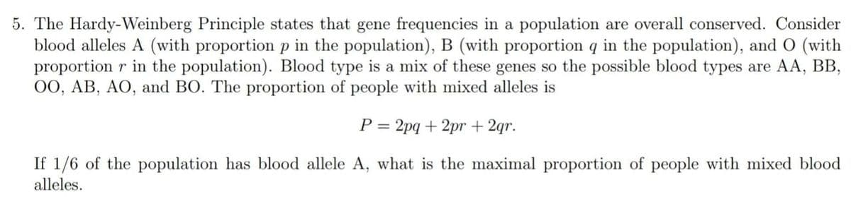 5. The Hardy-Weinberg Principle states that gene frequencies in a population are overall conserved. Consider
blood alleles A (with proportion p in the population), B (with proportion q in the population), and O (with
proportion r in the population). Blood type is a mix of these genes so the possible blood types are AA, BB,
OO, AB, AO, and BO. The proportion of people with mixed alleles is
P = 2pq + 2pr+2qr.
If 1/6 of the population has blood allele A, what is the maximal proportion of people with mixed blood
alleles.