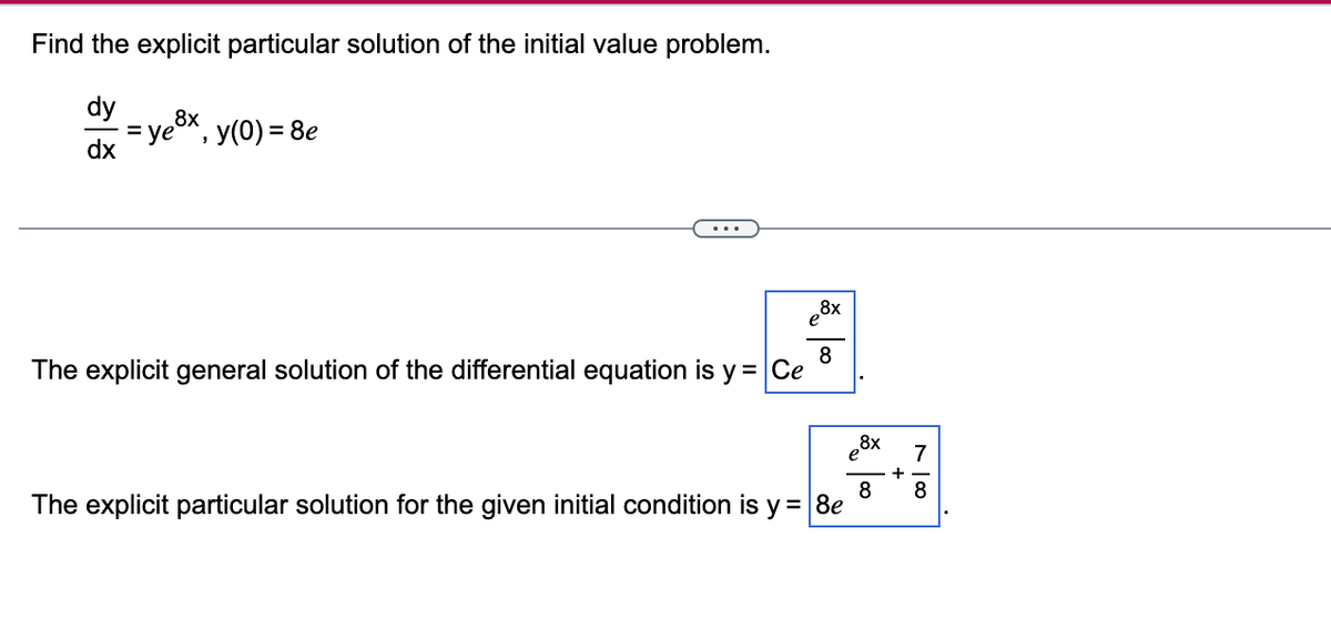 Find the explicit particular solution of the initial value problem.
dy
dx
=
= ye°
8x
'
y(0) = 8e
...
The explicit general solution of the differential equation is y = Ce
8x
8
The explicit particular solution for the given initial condition is y = 8e
8x
8
+
7
8