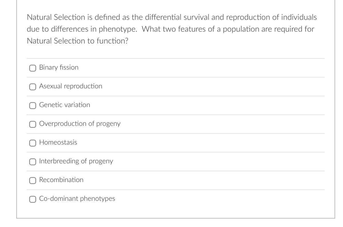 Natural Selection is defined as the differential survival and reproduction of individuals
due to differences in phenotype. What two features of a population are required for
Natural Selection to function?
Binary fission
Asexual reproduction
Genetic variation
Overproduction of progeny
Homeostasis
Interbreeding of progeny
Recombination
O Co-dominant phenotypes