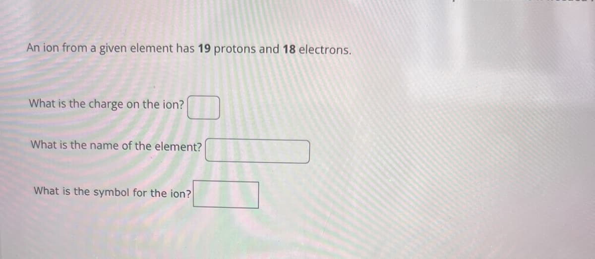An ion from a given element has 19 protons and 18 electrons.
What is the charge on the ion?
What is the name of the element?
What is the symbol for the ion?