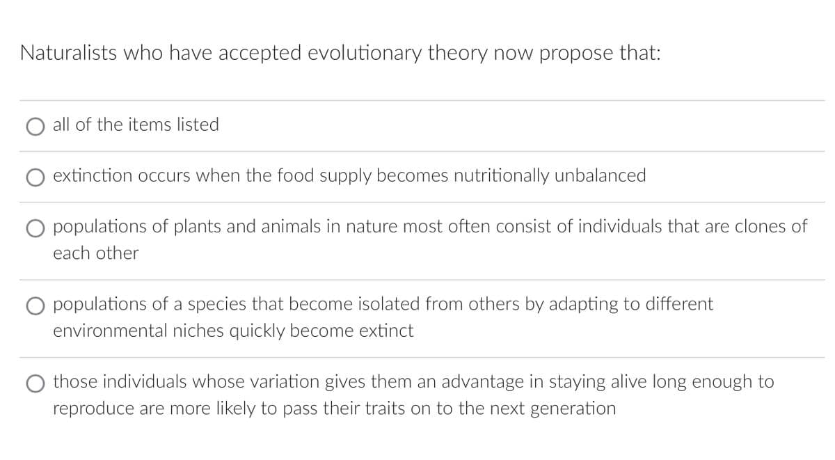 Naturalists who have accepted evolutionary theory now propose that:
all of the items listed
extinction occurs when the food supply becomes nutritionally unbalanced
O populations of plants and animals in nature most often consist of individuals that are clones of
each other
populations of a species that become isolated from others by adapting to different
environmental niches quickly become extinct
those individuals whose variation gives them an advantage in staying alive long enough to
reproduce are more likely to pass their traits on to the next generation