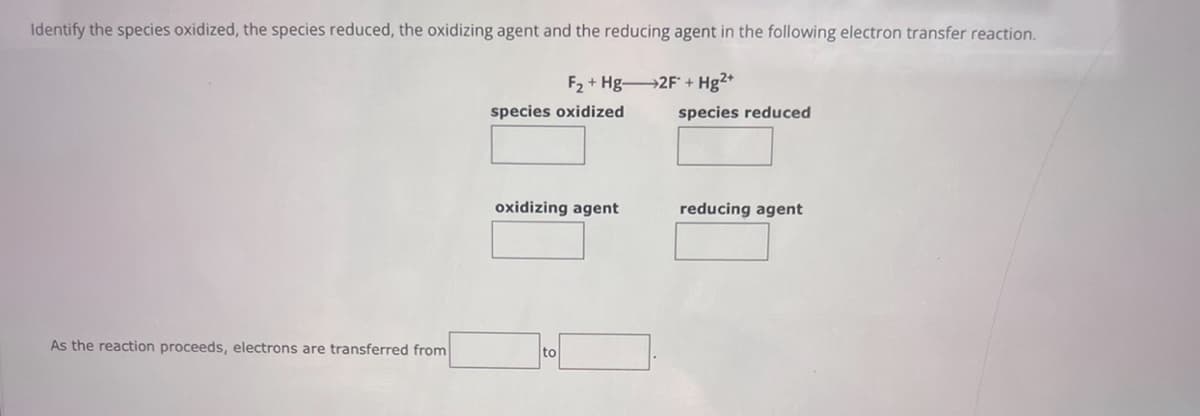 Identify the species oxidized, the species reduced, the oxidizing agent and the reducing agent in the following electron transfer reaction.
F₂ Hg 2F +Hg2+
+
species oxidized
species reduced
oxidizing agent
reducing agent
As the reaction proceeds, electrons are transferred from
to