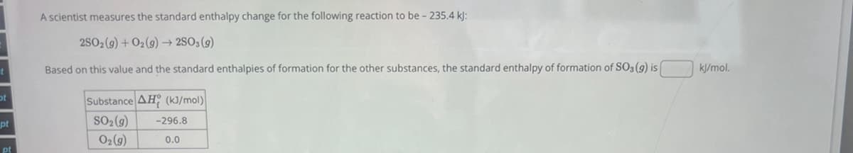 A scientist measures the standard enthalpy change for the following reaction to be - 235.4 kj:
2502(9)+01(9)250, (9)
Based on this value and the standard enthalpies of formation for the other substances, the standard enthalpy of formation of SO3 (9) is [
Substance AH (kJ/mol)
ot
pt
SO₂(g)
-296.8
O2(g)
0.0
pt
kJ/mol.