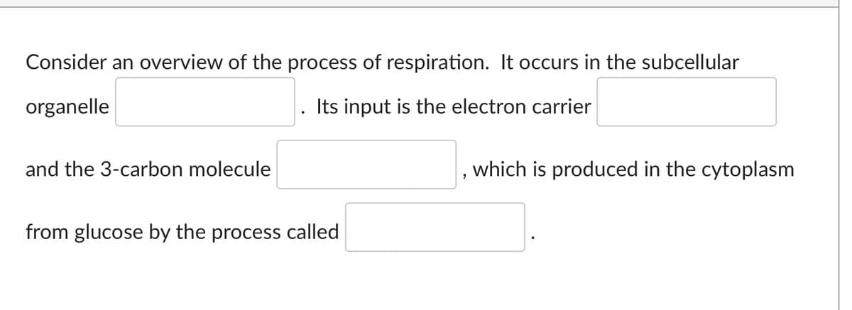 Consider an overview of the process of respiration. It occurs in the subcellular
organelle
Its input is the electron carrier
and the 3-carbon molecule
from glucose by the process called
2
which is produced in the cytoplasm