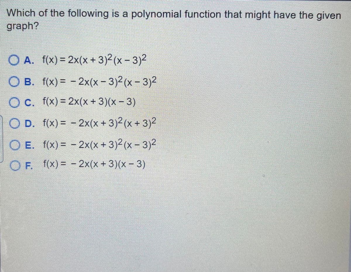 Which of the following is a polynomial function that might have the given
graph?
O A. f(x)= 2x(x+3)2(x-3)2
%3D
O B. f(x) = -
2x(x-3)2(x - 3)2
%3D
Oc. f(x) = 2x(x + 3)(x- 3)
%3D
O D. f(x) = - 2x(x+ 3)2(x + 3)²
%3D
O E. f(x) = - 2x(x+ 3)2(x- 3)2
OF. f(x)= -
2x(x + 3)(x - 3)
%3D
