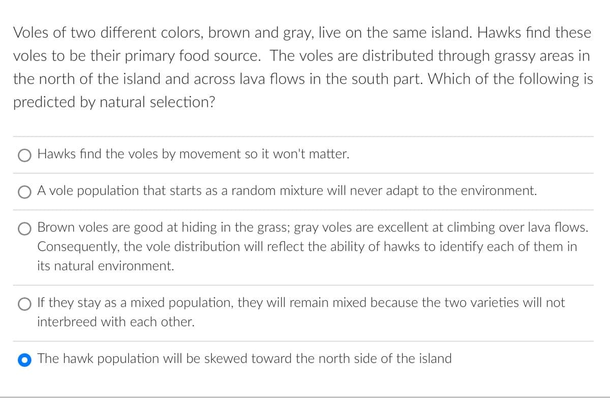Voles of two different colors, brown and gray, live on the same island. Hawks find these
voles to be their primary food source. The voles are distributed through grassy areas in
the north of the island and across lava flows in the south part. Which of the following is
predicted by natural selection?
Hawks find the voles by movement so it won't matter.
A vole population that starts as a random mixture will never adapt to the environment.
Brown voles are good at hiding in the grass; gray voles are excellent at climbing over lava flows.
Consequently, the vole distribution will reflect the ability of hawks to identify each of them in
its natural environment.
If they stay as a mixed population, they will remain mixed because the two varieties will not
interbreed with each other.
The hawk population will be skewed toward the north side of the island