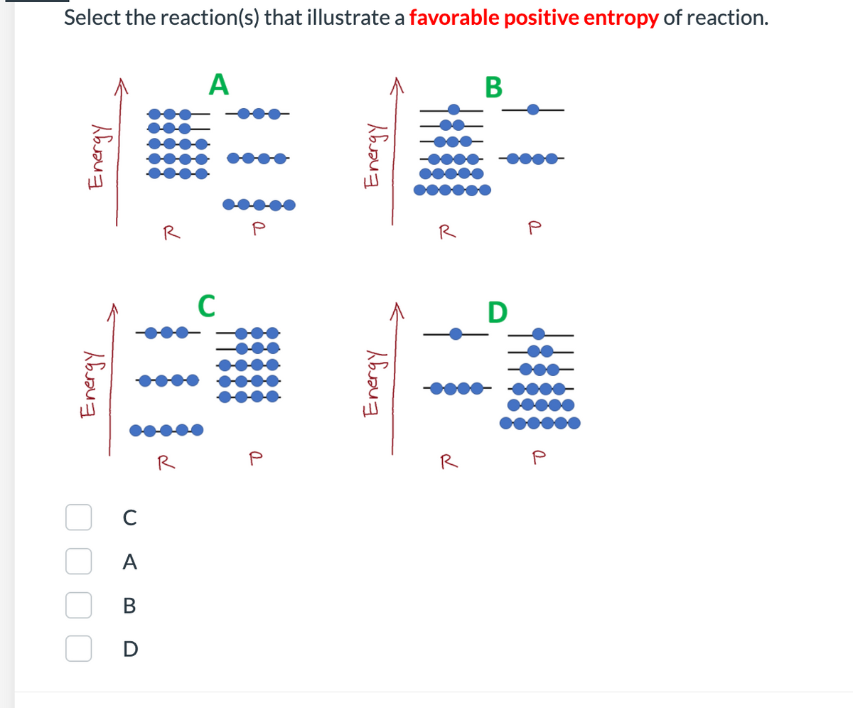 Select the reaction(s) that illustrate a favorable positive entropy of reaction.
A
В
R
R
R
R
C
A
В
D
