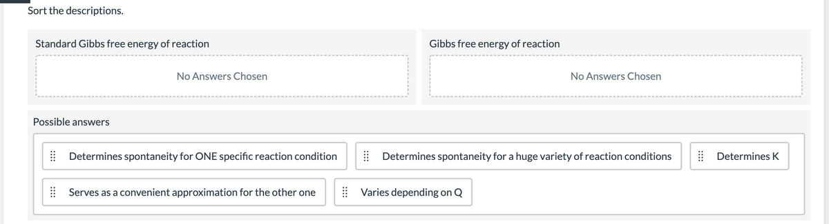 Sort the descriptions.
Standard Gibbs free energy of reaction
Gibbs free energy of reaction
No Answers Chosen
No Answers Chosen
Possible answers
Determines spontaneity for ONE specific reaction condition
Determines spontaneity for a huge variety of reaction conditions
Determines K
| Serves as a convenient approximation for the other one
Varies depending on Q
::::
