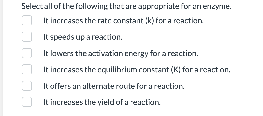 Select all of the following that are appropriate for an enzyme.
It increases the rate constant (k) for a reaction.
It speeds up a reaction.
It lowers the activation energy for a reaction.
It increases the equilibrium constant (K) for a reaction.
It offers an alternate route for a reaction.
It increases the yield of a reaction.