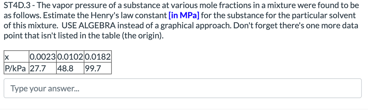 ST4D.3 - The vapor pressure of a substance at various mole fractions in a mixture were found to be
as follows. Estimate the Henry's law constant [in MPa] for the substance for the particular solvent
of this mixture. USE ALGEBRA instead of a graphical approach. Don't forget there's one more data
point that isn't listed in the table (the origin).
0.00230.01020.0182
99.7
48.8
|P/КРа 27.7
Type your answer...
