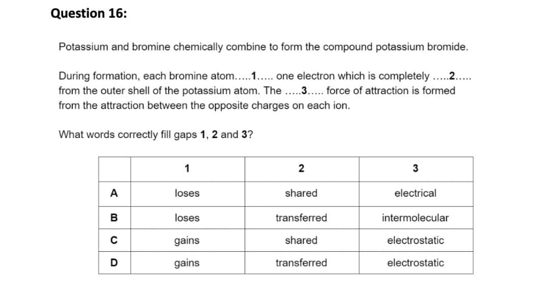 Question 16:
Potassium and bromine chemically combine to form the compound potassium bromide.
During formation, each bromine atom.....1..... one electron which is completely .....2.....
from the outer shell of the potassium atom. The.....3..... force of attraction is formed
from the attraction between the opposite charges on each ion.
What words correctly fill gaps 1, 2 and 3?
A
B
C
D
1
loses
loses
gains
gains
2
shared
transferred
shared
transferred
3
electrical
intermolecular
electrostatic
electrostatic