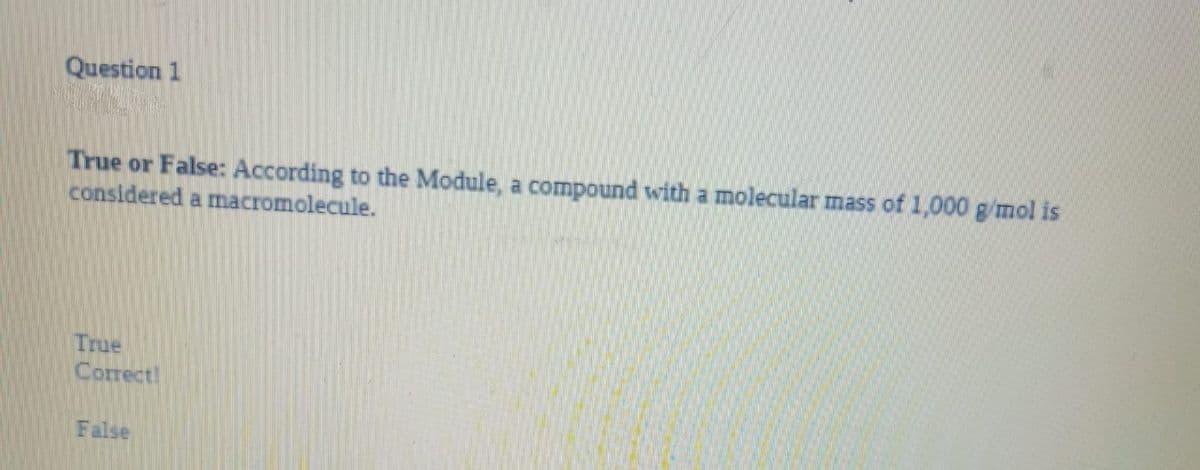 Question 1
True or False: According to the Module, a compound with a molecular mass of 1,000 g/mol is
considered a macromolecule.
True
Correct!
False