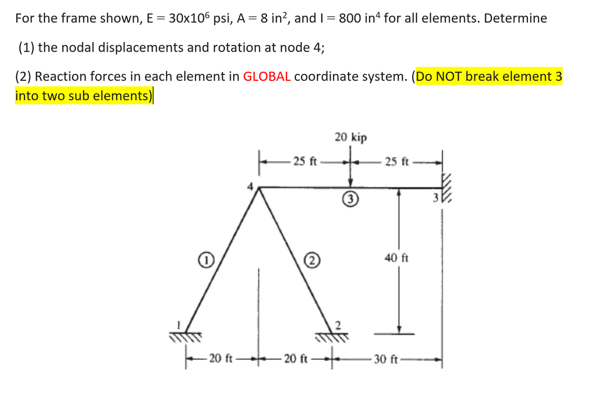 For the frame shown, E = 30x106 psi, A = 8 in², and I = 800 in for all elements. Determine
(1) the nodal displacements and rotation at node 4;
(2) Reaction forces in each element in GLOBAL coordinate system. (Do NOT break element 3
into two sub elements)
T
20 kip
25 ft
25 ft
40 ft
20 ft 20 ft
30 ft
3