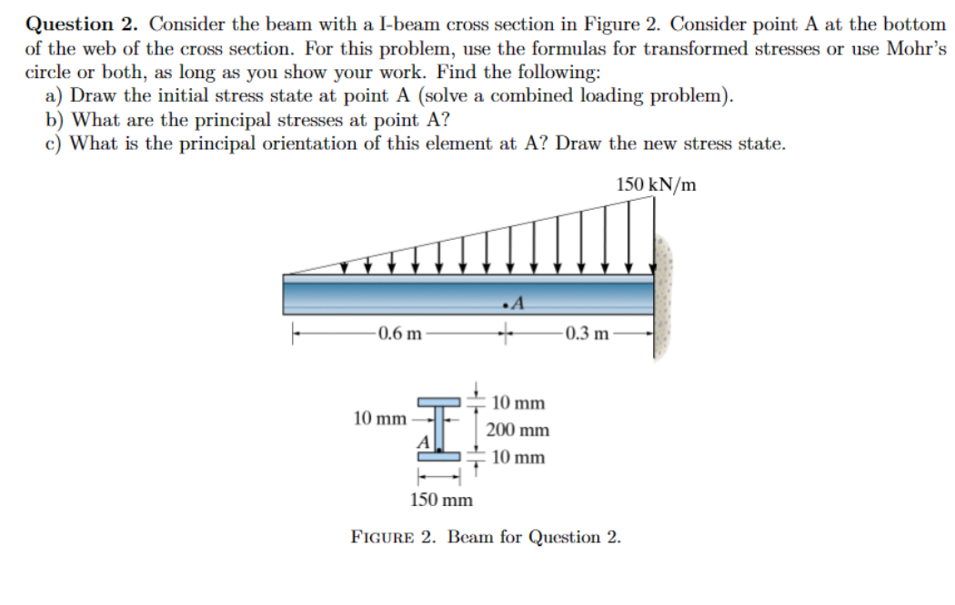 Question 2. Consider the beam with a I-beam cross section in Figure 2. Consider point A at the bottom
of the web of the cross section. For this problem, use the formulas for transformed stresses or use Mohr's
circle or both, as long as you show your work. Find the following:
a) Draw the initial stress state at point A (solve a combined loading problem).
b) What are the principal stresses at point A?
c) What is the principal orientation of this element at A? Draw the new stress state.
T
A
-0.6 m-
0.3 m
10 mm
10 mm
200 mm
10 mm
150 kN/m
150 mm
FIGURE 2. Beam for Question 2.