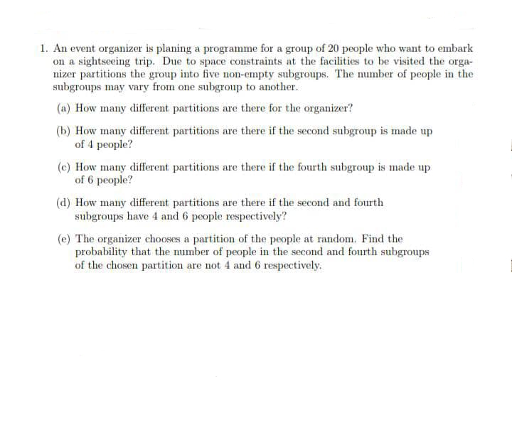 1. An event organizer is planing a programme for a group of 20 people who want to embark
on a sightseeing trip. Due to space constraints at the facilities to be visited the orga-
nizer partitions the group into five non-empty subgroups. The number of people in the
subgroups may vary from one subgroup to another.
(a) How many different partitions are there for the organizer?
(b) How many different partitions are there if the second subgroup is made up
of 4 people?
(c) How many different partitions are there if the fourth subgroup is made up
of 6 people?
(d) How many different partitions are there if the second and fourth
subgroups have 4 and 6 people respectively?
(e) The organizer chooses a partition of the people at random. Find the
probability that the number of people in the second and fourth subgroups
of the chosen partition are not 4 and 6 respectively.
