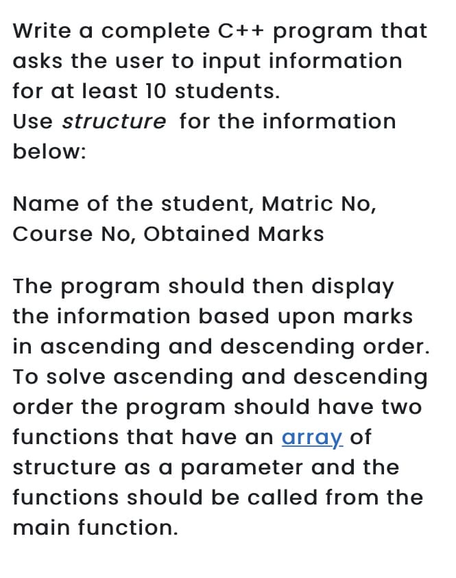 Write a complete C++ program that
asks the user to input information
for at least 10 students.
Use structure for the information
below:
Name of the student, Matric No,
Course No, Obtained Marks
The program should then display
the information based upon marks
in ascending and descending order.
To solve ascending and descending
order the program should have two
functions that have an array of
structure as a parameter and the
functions should be called from the
main function.
