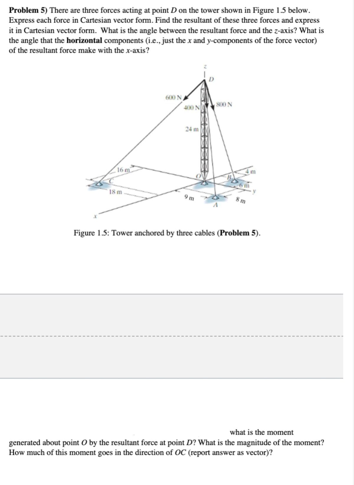 Problem 5) There are three forces acting at point D on the tower shown in Figure 1.5 below.
Express each force in Cartesian vector form. Find the resultant of these three forces and express
it in Cartesian vector form. What is the angle between the resultant force and the z-axis? What is
the angle that the horizontal components (i.e., just the x and y-components of the force vector)
of the resultant force make with the x-axis?
600 N ,
800 N
400 N
24 m
(16 m
18 m
9 m
8 m
Figure 1.5: Tower anchored by three cables (Problem 5).
what is the moment
generated about point O by the resultant force at point D? What is the magnitude of the moment?
How much of this moment goes in the direction of OC (report answer as vector)?
