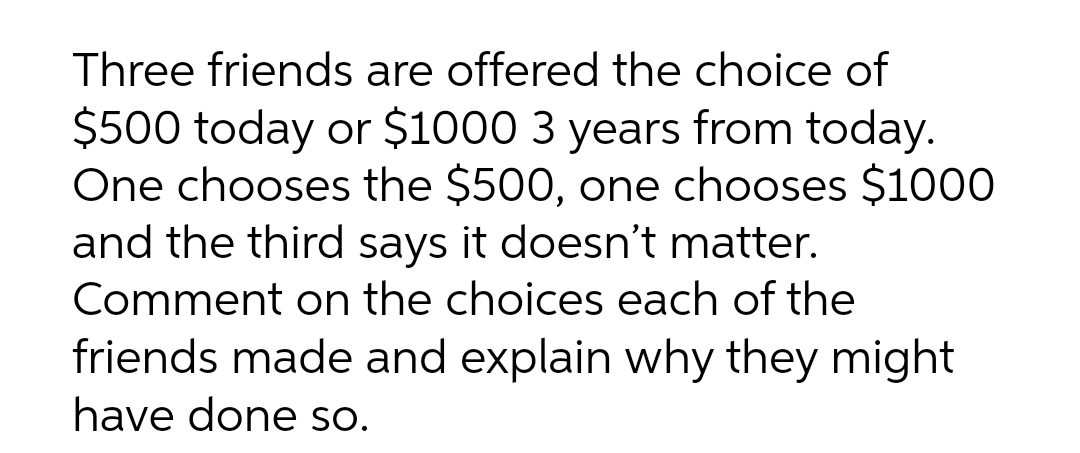 Three friends are offered the choice of
$500 today or $1000 3 years from today.
One chooses the $500, one chooses $1000
and the third says it doesn't matter.
Comment on the choices each of the
friends made and explain why they might
have done so.
