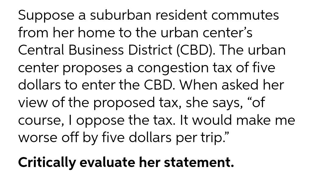 Suppose a suburban resident commutes
from her home to the urban center's
Central Business District (CBD). The urban
center proposes a congestion tax of five
dollars to enter the CBD. When asked her
view of the proposed tax, she says, "of
course, I oppose the tax. It would make me
worse off by five dollars per trip."
Critically evaluate her statement.
