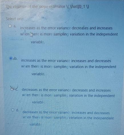 Thhe varjarice of the slope estimator \CAhat{B)_1 )
Select one
a.
increases as the error variance decreases and increases
when pere is more sampling variation in the independent
variable.
eb.
increases as the error variance increases and decreases
when there is more sampling variation in the independent
variable
OC. decreases as the error variance decreases and increases
wien there is mor samplin variation in the independent
variabl
Od.
decreases es the error variane increases and decreases
w en ther is more samplih variation in the independent
variabl
