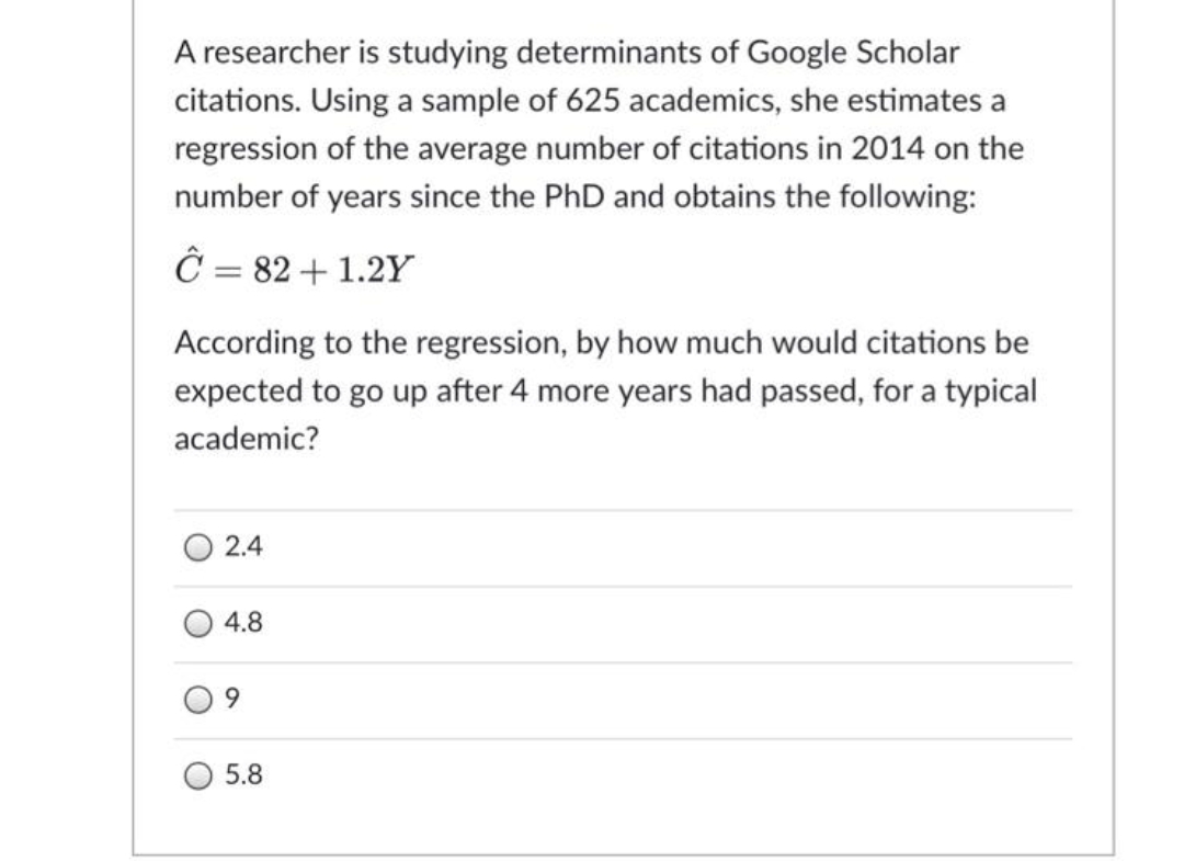 A researcher is studying determinants of Google Scholar
citations. Using a sample of 625 academics, she estimates a
regression of the average number of citations in 2014 on the
number of years since the PhD and obtains the following:
Ĉ = 82 + 1.2Y
According to the regression, by how much would citations be
expected to go up after 4 more years had passed, for a typical
academic?
2.4
4.8
9.
5.8
