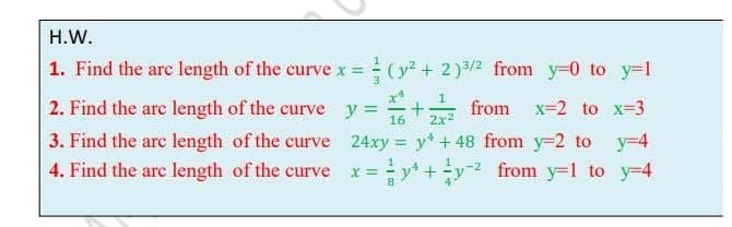 H.W.
1. Find the arc length of the curve x = (y + 2)3/2 from y=0 to y=1
3.
x*
2. Find the arc length of the curve y =
16
%+
from x=2 to x=3
2x2
3. Find the arc length of the curve 24xy = y + 48 from y=2 to y-4
%3D
4. Find the arc length of the curve
x%y+y from y=l to y=4
-y-2 from y=1 to y=4
