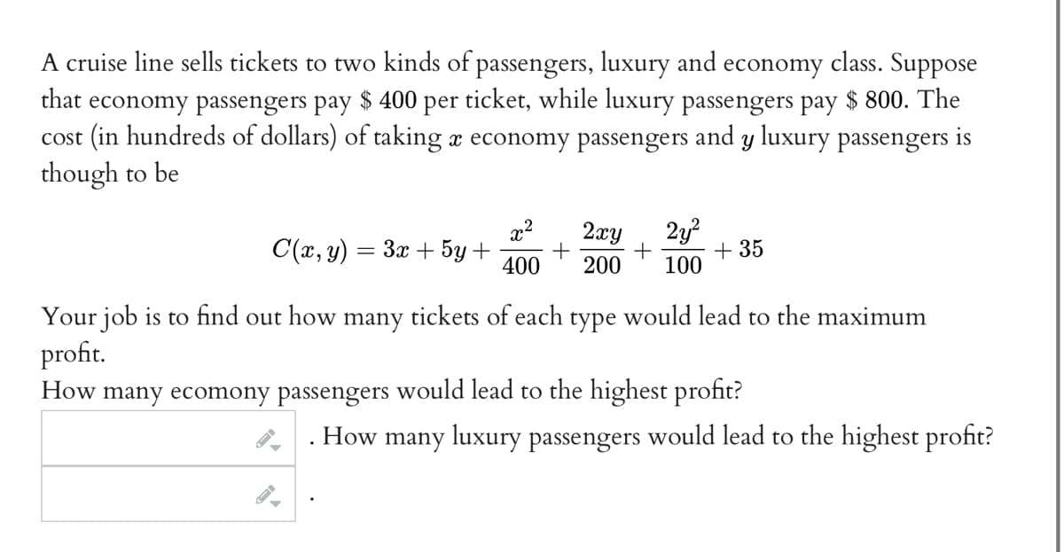 A cruise line sells tickets to two kinds of passengers, luxury and economy class. Suppose
that economy passengers pay $ 400 per ticket, while luxury passengers pay $ 800. The
cost (in hundreds of dollars) of taking a economy passengers and y luxury passengers is
though to be
x² 2xy 2y²
+
400 200 100
C(x, y) = 3x + 5y + +
+35
Your job is to find out how many tickets of each type would lead to the maximum
profit.
How many ecomony passengers would lead to the highest profit?
How many luxury passengers would lead to the highest profit?